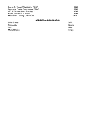 Permit To Work (PTW) Holder SPDC 2013
Defensive Driving Competence SPDC 2013
ISO 9001 Awareness Training 2013
HSSE Modules 1 to 8 SPDC 2013
MSW/SOP Training CHEVRON 2015
ADDITIONAL INFORMATION
Date of Birth: 1984
Nationality: Nigeria
Sex: Male
Marital Status: Single
 
