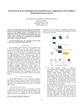 83
The Research of Qt_Embedded and Embedded Linux Application in the Intelligent
Monitoring System Control
Liu-Yang, Kun-Yue, Heming- Pang, Linying-Jiang
Software College
Northeastern University
Shenyang 110004, China
yangliuneu@qq.com
Abstract—This paper probes into the design of the intelligent
monitoring system based on S3C2440 ARM microprocessor. It
focuses on the difficult points of developing the GUI
applications based on Qt/Embedded and the Linux drivers for
various types of sensors in the Lab Intelligent Monitoring
System project, achieving the combination of Qt/Embedded
and the linux system programming.
Keywords-embedded linux; Qt / Embedded; S3C2440 ARM
microprocessor; Intelligent Monitoring System
I. INTRODUCTION
The embedded systems which use micro-controller such
as 8-bit microcontroller as the main controller has been
widely used in various fields, but most of these applications
are still in the low-level stag1
e of stand-alone use of the
embedded system. It is feasible and forward-looking to apply
the high-performance 32-bit microprocessors such as
S3C2440, embedded linux system and Qt / embedded GUI
application to practical industrial control in certain occasion.
Nowadays the management of the domestic laboratories in
the research institute and universities has issues of poor real
time, high cost and low precision .It is difficult to determine
the quality of the environment of the laboratory. So the
Laboratory Intelligent Monitoring System should be
developed to implement early warning, remote control, real-
time monitoring and other functions. This paper focuses on
the process and difficult points in the application of
embedded GUI based on Qt / Embedded and linux device
driver in the laboratory environment intelligent monitoring
system.
II. THE SYSTEM TOPOLOGY
The general framework of the Laboratory Intelligent
Monitoring System is divided into three levels from low to
high which are ARM front-end machine and its peripheral
equipment, PC intelligent monitoring center and remote
client terminal.
A. Embedded front-end machine
Embedded front-end machine use Samsung's S3C2440
ARM processor as the main controller, the performance and
frequency of which are suitable for real-time video image
capture and processing applications. The system hardware
978-1-4244-5848-6/10/$26.00 ©2010 IEEE
architecture is shown in Figure 1. Embedded linux operating
system runs on the main controller and manages following
four types of equipments.
Figure 1. System hardware architecture
x The sensor networks include a variety of
environmental monitoring sensors such as DS18B20
temperature sensor, HSll01 humidity sensor,
TGS822 alcohol sensors, E200B infrared sensors,
TGS4161 carbon dioxide sensors. These sensors
automatically monitor the temperature, humidity,
carbon dioxide and other gas concentrations as well
as the availability of external material intrusion in
the laboratory. The microprocessor collects the data
for the environment of the lab and uses the TCP / IP
or serial port or other means to send it to the
monitoring center for processing.
x Most of the current securities monitoring system are
based on PC with cameras, which is costly and
troublesome to implement. This system uses an
embedded host to connect camera, which handles the
real-time image acquisition and image capture of
laboratory environment. Through image processing
and special algorithm, the images can be used to
determine whether an exception illegal invasion
 