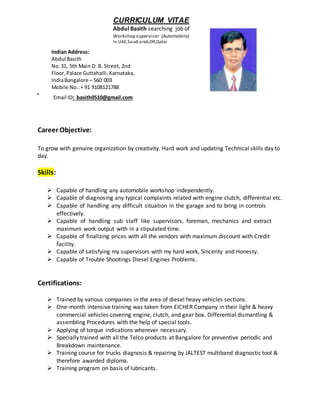 CURRICULUM VITAE
Abdul Basith searching job of
Workshop supervisor (Automobile)
In UAE,Saudi arab,OR,Qatar
Email ID: basith0510@gmail.com
Career Objective:
To grow with genuine organization by creativity. Hard work and updating Technical skills day to
day.
Skills:
 Capable of handling any automobile workshop independently.
 Capable of diagnosing any typical complaints related with engine clutch, differential etc.
 Capable of handling any difficult situation in the garage and to bring in controls
effectively.
 Capable of handling sub staff like supervisors, foreman, mechanics and extract
maximum work output with in a stipulated time.
 Capable of finalizing prices with all the vendors with maximum discount with Credit
facility.
 Capable of satisfying my supervisors with my hard work, Sincerity and Honesty.
 Capable of Trouble Shootings Diesel Engines Problems.
Certifications:
 Trained by various companies in the area of diesel heavy vehicles sections.
 One-month intensive training was taken from EICHER Company in their light & heavy
commercial vehicles covering engine, clutch, and gear box. Differential dismantling &
assembling Procedures with the help of special tools.
 Applying of torque indications wherever necessary.
 Specially trained with all the Telco products at Bangalore for preventive periodic and
Breakdown maintenance.
 Training course for trucks diagnosis & repairing by JALTEST multiband diagnostic tool &
therefore awarded diploma.
 Training program on basis of lubricants.
Indian Address:
Abdul Basith
No.31, 5th Main D. B. Street, 2nd
Floor,Palace Guttahalli,Karnataka,
IndiaBangalore – 560 003
Mobile No.:+ 91 9108121788
eMail:basith0510@gmail.com
 