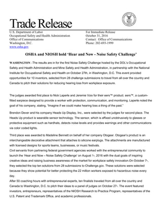 TradeReleaseU.S. Department of Labor For Immediate Release
Occupational Safety and Health Administration October 31, 2016
Office of Communications Contact: Office of Communications
Washington, D.C. Phone: 202-693-1999
www.osha.gov
OSHA and NIOSH hold ‘Hear and Now - Noise Safety Challenge’
WASHINGTON –The results are in for the first Noise Safety Challenge hosted by the DOL’s Occupational
Safety and Health Administration and Mine Safety and Health Administration, in partnership with the National
Institute for Occupational Safety and Health on October 27th, in Washington, D.C. This event provided
opportunities for 10 inventors, selected from 28 challenge submissions to travel from all over the country and
Canada to pitch their solutions for reducing hearing loss from workplace exposure.
The judges awarded first place to Nick Laperle and Jeremie Voix for their eers™ product. eers™, a custom-
fitted earpiece designed to provide a worker with protection, communication, and monitoring. Laperle noted the
goal of his company, stating, “Imagine if we could make hearing loss a thing of the past.”
Brendon Dever and his company Heads Up Display, Inc., were selected by the judges for second place. The
Heads Up product is wearable sensor technology. The sensor, which is affixed unobtrusively to glasses or
protective equipment such as hardhats, detects noise levels and provides warnings and other communications
via color coded lights.
Third place was awarded to Madeline Bennett on behalf of her company Otogear. Otogear’s product is an
interchangeable decorative attachment that attaches to silicone earplugs. The attachments are manufactured
with licensed designs for sports teams, businesses, or music festivals.
Civil servants from partnering federal government agencies worked with the entrepreneurial community to
launch the ‘Hear and Now – Noise Safety Challenge’ on August 1st, 2016 with the dual goals of inspiring
creative ideas and raising business awareness of the market for workplace safety innovation.On October 7th,
they selected the top ten solutions from 28 submissions to Challenge.gov. These solutions were selected
because they show potential for better protecting the 22 million workers exposed to hazardous noise every
day.
After 50 coaching hours with entrepreneurial experts, ten finalists traveled from all over the country and
Canada to Washington, D.C. to pitch their ideas to a panel of judges on October 27th. The event featured
investors, entrepreneurs, representatives of the NIOSH Research to Practice Program, representatives of the
U.S. Patent and Trademark Office, and academic professionals.
 