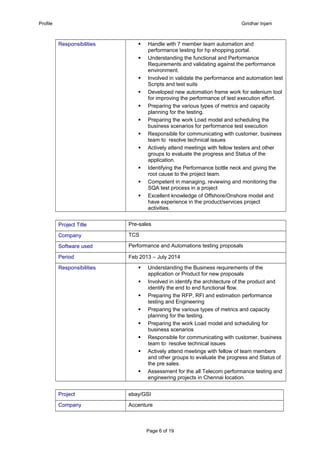 Profile Giridhar Injam
Responsibilities  Handle with 7 member team automation and
performance testing for hp shopping portal.
 Understanding the functional and Performance
Requirements and validating against the performance
environment.
 Involved in validate the performance and automation test
Scripts and test suits
 Developed new automation frame work for selenium tool
for improving the performance of test execution effort.
 Preparing the various types of metrics and capacity
planning for the testing.
 Preparing the work Load model and scheduling the
business scenarios for performance test execution
 Responsible for communicating with customer, business
team to resolve technical issues
 Actively attend meetings with fellow testers and other
groups to evaluate the progress and Status of the
application.
 Identifying the Performance bottle neck and giving the
root cause to the project team.
 Competent in managing, reviewing and monitoring the
SQA test process in a project
 Excellent knowledge of Offshore/Onshore model and
have experience in the product/services project
activities.
Project Title Pre-sales
Company TCS
Software used Performance and Automations testing proposals
Period Feb 2013 – July 2014
Responsibilities  Understanding the Business requirements of the
application or Product for new proposals
 Involved in identify the architecture of the product and
identify the end to end functional flow.
 Preparing the RFP, RFI and estimation performance
testing and Engineering
 Preparing the various types of metrics and capacity
planning for the testing.
 Preparing the work Load model and scheduling for
business scenarios
 Responsible for communicating with customer, business
team to resolve technical issues
 Actively attend meetings with fellow of team members
and other groups to evaluate the progress and Status of
the pre sales.
 Assessment for the all Telecom performance testing and
engineering projects in Chennai location.
Project ebay/GSI
Company Accenture
Page 6 of 19
 