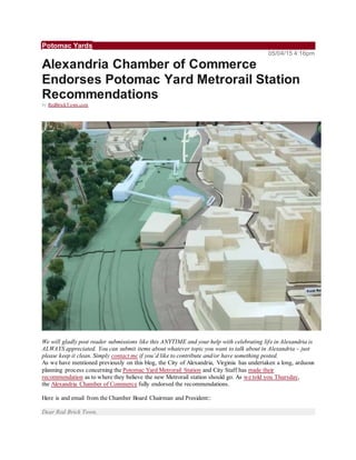 Potomac Yards
05/04/15 4:16pm
Alexandria Chamber of Commerce
Endorses Potomac Yard Metrorail Station
Recommendations
by RedBrickTown.com
We will gladly post reader submissions like this ANYTIME and your help with celebrating life in Alexandria is
ALWAYS appreciated. You can submit items about whatever topic you want to talk about in Alexandria – just
please keep it clean. Simply contact me if you’d like to contribute and/or have something posted.
As we have mentioned previously on this blog, the City of Alexandria, Virginia has undertaken a long, arduous
planning process concerning the Potomac Yard Metrorail Station and City Staff has made their
recommendation as to where they believe the new Metrorail station should go. As we told you Thursday,
the Alexandria Chamber of Commerce fully endorsed the recommendations.
Here is and email from the Chamber Board Chairman and President::
Dear Red Brick Town,
 