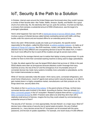 IoT, Security & the Path to a Solution
In October, internet users around the United States were flummoxed when they couldn’t access
a number of their favorite sites—like Twitter, Netflix, Amazon, Spotify, and Reddit—for a good
chunk of an entire day. No, the electricity didn’t go out; quite the contrary. It turned out that Dyn,
a company that oversees a substantial amount of DNS infrastructure, was the target of a
prolonged cyberattack.
Here’s what happened: Dyn was hit with a distributed denial of service (DDoS) attack, which
involves a group of infected devices called botnets overloading servers with traffic until they
buckle under the volume and are knocked offline for an extended period of time.
Here’s the catch: While botnets usually are made up of computers, the specific botnet
responsible for this attack—called the Mirai botnet, a publicly available malware—is made up of
Internet of Things (IoT) devices, like DVR machines, routers, and digital cameras. Since the
attackers had so many different and unsuspecting devices to launch the attack from, it made it
that much more difficult for Dyn to ward off the invaders and get its servers back online.
It’s one thing for the average internet user to realize their laptop is being compromised. It’s quite
another for them to think their connected washing machine is being used to stage cyberattacks.
To date, the attack against Dyn was the largest DDoS attack that we know of. While in the past
DDoS attacks were seen as annoyances because attackers couldn’t leverage that many
machines at once, the rise of the IoT and the emergence of an innumerable amount of
connected devices has made many systems incredibly more vulnerable to cyberattacks, as the
Dyn incident demonstrated so clearly.
While IoT devices ostensibly make life easier—think nanny cams, connected refrigerators, and
smart home infrastructure—most IoT agents lack serious built-in security because, in an effort to
gain market share in a highly competitive market, manufacturers rush their products out. As
things stand now, security takes time.
The attack on Dyn is just the tip of the iceberg. In the grand scheme of things, not that many
connected devices were involved in the attack. According to Gartner, there are already 6.4
billion connected gadgets in the IoT ecosystem. Research projects there will be a whopping 50
billion connected devices by 2020. If hackers were able to do what they did to Dyn with a
relatively small amount of devices, imagine the fury they could unleash by commandeering a
substantial amount of them?
The security of IoT devices—or more appropriately, the lack thereof—is a major issue. Most IoT
devices have a false sense of security due to typical weak encryption, the use of default
passwords (i.e., many devices across the IoT ecosystem can be accessed with the same
password), and the lack of update capabilities. For example, one recent study of 4,000 different
 