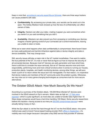 Keep in mind that, according to security expert Bruce Schneier, there are three ways hackers
can cause problems with data:
● Confidentiality. By accessing your private data, your secrets can be aired out in the
open. The Ashley Madison hack showed up how the loss of confidentiality can affect
owners of data.
● Integrity. Hackers can alter your data—making it appear you were somewhere when
you weren’t or you said something that you didn’t.
● Availability. Attackers can also prevent you from accessing or controlling your devices.
Imagine a hacker gaining control of your connected car’s control mechanisms, leaving
you unable to steer or brake.
While we’ve seen what happens when data confidentiality is compromised, there haven’t been
as many well-publicized and harmful infractions against data or device integrity and data or
device availability. That may change soon.
Still, security issues still play a major role in the IoT market nonetheless. If we want to realize
the true potential of the IoT, it’s now or never that we figure out how to improve the security of
all connected devices. Because most IoT devices are early generation and have short lives,
there is still time to consider the issue seriously. But as IoT devices assume more and more
responsibility, performing more and more critical functions when it comes to running our houses,
production plants, hospitals, and health monitoring devices, among other things, we will soon
reach a point of no return where the issue won’t be manageable. For that reason, it is imperative
that device makers and members of the IoT community solve this problem quickly. Otherwise,
we may miss out on many game-changing technologies as consumers look for more secure
alternatives.
The October DDoS Attack: How Much Security Do We Have?
According to a summary of the October attack, 100,000 Mirai-infected IoT devices were
involved in the DDoS assault on Dyn’s servers. Attack rates as high as 1.2 Tbps were
reported—which is quite significant, as most sites are unable to handle rates higher than 10
Gbps (large companies would have a hard time handling 100 Gbps). Some security researchers
believe the hackers—having access to as many as 500,000 compromised devices—were
actually taking it easy on Dyn.
While the Dyn attack is not the first hack through the IoT nor the first DDoS attack—the same
method was used to knock France-based hosting provider OVH offline in September—it’s
visibility was much larger because it disrupted a key DNS service that provides IP address
 