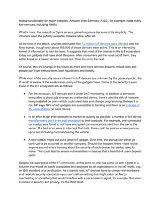 lookup functionality for major websites. Amazon Web Services (AWS), for example, hosts many
key services, including Netflix.
What’s more, the assault on Dyn’s servers gained exposure because of its simplicity. The
intruders used the publicly available malware Mirai, after all.
At the time of the attack, analysts estimated that 1.2 million IoT devices were infected with the
Mirai botnet, though only about 166,000 of those devices were active. This is an interesting
kernel of information to say the least. It suggests that most of the devices in the IoT ecosystem
today are gadgets that have short lifespans. After consumers get the most out of them, they
either break or a newer version comes out. Then it’s on to the next.
Of course, this will change in the future as more and more devices assume critical roles and
people can’t live without them, both figuratively and literally.
While most of the security issues inherent in IoT devices are unknown by the general public, the
IT world is aware of the weaknesses many of the gadgets have. Some of the security issues
found in the IoT ecosystem are as follows:
● For the most part, IoT devices aren’t under 24/7 monitoring. In addition to someone
being able to physically change an unattended device, there’s also the risk of malware
being installed on one—which could steal data and change programming. Believe it or
not, HP says 70% of IoT gadgets are susceptible to hacking and there is an average of
25 vulnerabilities on each device.
● In an effort to get their products to market as quickly as possible, a number of IoT device
manufacturers don’t even add encryption to their products. For example, one connected
car startup was found to not have encrypted communications sent from the car to the
server. If a bad actor were to intercept that data, there could be serious consequences
up to and including commandeering the vehicle.
● A new startup might put out a great IoT gadget. Over time, the startup can either go
bankrupt or be acquired by another company. Should that happen, there might not be
anyone around who’s thinking about the security of each device the startup used to
make. This could lead to severe vulnerabilities in devices that a handful of users depend
upon.
Despite the awareness of the IT community, at this point no one has come up with a path or a
solution that would be easily acceptable and deployed by all organizations in the IoT world, e.g.,
an ISO standard or a certification. As it stands now, IoT devices have to comply with hardware
and network security standards—you can’t sell something that might catch on fire by
overheating or something that would interfere with a pacemaker’s signal, for example. But when
it comes to security and privacy, it’s the Wild West.
 