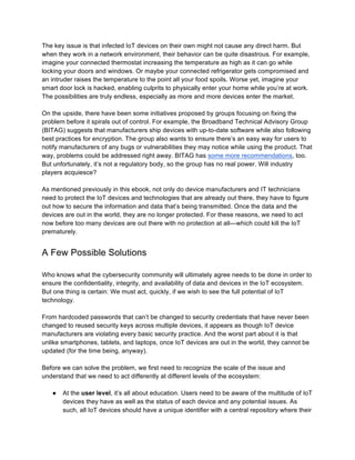 The key issue is that infected IoT devices on their own might not cause any direct harm. But
when they work in a network environment, their behavior can be quite disastrous. For example,
imagine your connected thermostat increasing the temperature as high as it can go while
locking your doors and windows. Or maybe your connected refrigerator gets compromised and
an intruder raises the temperature to the point all your food spoils. Worse yet, imagine your
smart door lock is hacked, enabling culprits to physically enter your home while you’re at work.
The possibilities are truly endless, especially as more and more devices enter the market.
On the upside, there have been some initiatives proposed by groups focusing on fixing the
problem before it spirals out of control. For example, the Broadband Technical Advisory Group
(BITAG) suggests that manufacturers ship devices with up-to-date software while also following
best practices for encryption. The group also wants to ensure there’s an easy way for users to
notify manufacturers of any bugs or vulnerabilities they may notice while using the product. That
way, problems could be addressed right away. BITAG has some more recommendations, too.
But unfortunately, it’s not a regulatory body, so the group has no real power. Will industry
players acquiesce?
As mentioned previously in this ebook, not only do device manufacturers and IT technicians
need to protect the IoT devices and technologies that are already out there, they have to figure
out how to secure the information and data that’s being transmitted. Once the data and the
devices are out in the world, they are no longer protected. For these reasons, we need to act
now before too many devices are out there with no protection at all—which could kill the IoT
prematurely.
A Few Possible Solutions
Who knows what the cybersecurity community will ultimately agree needs to be done in order to
ensure the confidentiality, integrity, and availability of data and devices in the IoT ecosystem.
But one thing is certain: We must act, quickly, if we wish to see the full potential of IoT
technology.
From hardcoded passwords that can’t be changed to security credentials that have never been
changed to reused security keys across multiple devices, it appears as though IoT device
manufacturers are violating every basic security practice. And the worst part about it is that
unlike smartphones, tablets, and laptops, once IoT devices are out in the world, they cannot be
updated (for the time being, anyway).
Before we can solve the problem, we first need to recognize the scale of the issue and
understand that we need to act differently at different levels of the ecosystem:
● At the user level, it’s all about education. Users need to be aware of the multitude of IoT
devices they have as well as the status of each device and any potential issues. As
such, all IoT devices should have a unique identifier with a central repository where their
 
