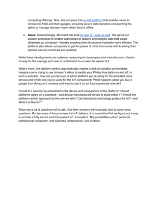 computing offerings. Now, the company has an IoT platform that enables users to
connect to AWS and their gadgets, ensuring secure data transfers and granting the
ability to manage devices—even when they’re offline.
● Azure. Unsurprisingly, Microsoft has built its own IoT suite as well. The Azure IoT
solution professes to enable businesses to capture and analyze data that would
otherwise go unnoticed—thereby enabling them to become markedly more efficient. The
platform also allows companies to get the peace of mind that comes with knowing their
devices can be monitored and updated.
While these developments are certainly reassuring for developers and manufacturers, there’s
no way for the average end user to understand it—or even be aware of it.
What’s more, the platform-centric approach also implies a web of complex partnerships.
Imagine you’re trying to use Amazon’s Alexa to switch your Philips Hue lights on and off. In
such a scenario, how can you be sure of which platform you’re using for the activated voice
service and which one you’re using for the IoT component? What happens when you buy a
gadget from Amazon’s universe and want to use it on an Azure-powered network?
Should IoT security be embedded in the device and independent of the platform? Should
platforms agree on a standard—and device manufacturers forced to build within it? Should the
platform-centric approach be the one we take? Can blockchain technology protect the IoT—and
allow it to flourish?
There are a lot of questions left to ask. And their answers will invariably lead to even more
questions. But because of the promises the IoT delivers, it is imperative that we figure out a way
to provide a fully secure and transparent IoT ecosystem. The possibilities—from personal,
professional, consumer, and business perspectives—are endless.
 