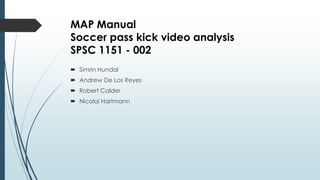 MAP Manual
Soccer pass kick video analysis
SPSC 1151 - 002
 Simrin Hundal
 Andrew De Los Reyes
 Robert Calder
 Nicolai Hartmann
 