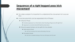 Sequence of a right legged pass kick
movement
 For video analysis it is important to understand the movement of a soccer
Kick
 A soccer pass kick can be separated into 4 Phases:
 Airborne Phase
 Includes approach run that starts when thrusting off ground with right foot
 Approach run ends when left heel touches down
 Ground support phase can be split into two phases
 Heel support phase
 Lasts from landing of the heel until landing of the toe
 Full support phase
 Lasts from complete landing of the toe until impact with the ball
 