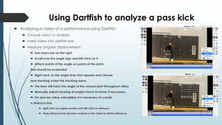 Using Dartfish to analyze a pass kick
 Analyzing a video of a performance using Dartfish:
 Choose video to analyze
 Insert video into dartfish bar
 Measure angular displacement:
 Use menu bar on the right
 Scroll over the angle sign and left click on it
 Attach points of the angle on points of the joints
that should be evaluated
 Right click on the angle lines that appear and choose
slow tracking under the tracking menu
 The lines will track the angle of the chosen joint throughout video
 Manually adjust tracking of angles frame to frame if necessary.
 For precise value calculation it is necessary to create
a distance line.
 right click on angles symbol and left click on distance
 Drag distance line between markers in the video to define distances
 