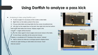 Using Dartfish to analyze a pass kick
 Analyzing a video using Dartfish cont. :
 To track angles it is necessary to first create a data table
 Right Click on the table symbol in the menu
 Choose data table and drag table into the screen at preferred size
 Left click on the angle lines on the joint, then right click into the bottom
Field of the data table and choose “Display angle in this
Column” > angles will be tracked
 Run the video again to track angles and record values in the table.
 To track linear velocities do the same but choose
“Display x-coordinate of 2nd Drawing in this column” instead
 Add a column for interval or average speed to display linear
Velocity by right clicking on data table and choose “insert
Interval column”
 