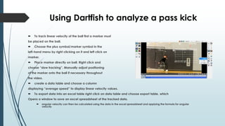 Using Dartfish to analyze a pass kick
 To track linear velocity of the ball first a marker must
be placed on the ball.
 Choose the plus symbol/marker symbol in the
left-hand menu by right clicking on it and left click on
marker.
 Place marker directly on ball. Right click and
choose “slow tracking”. Manually adjust positioning
of the marker onto the ball if necessary throughout
the video.
 create a data table and choose a column
displaying “average speed” to display linear velocity values.
 To export data into an excel table right click on data table and choose export table, which
Opens a window to save an excel spreadsheet of the tracked data.
 angular velocity can then be calculated using the data in the excel spreadsheet and applying the formula for angular
velocity
 