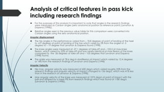 Analysis of critical features in pass kick
including research findings
 For the purposes of this analysis it is important to note that angles in the research findings
were measured as Cardan angles (zero anatomical position as reference point) (Levanon &
Dapena (1998)).
 Relative angles seen in the previous value table for this comparison were converted into
Cardan angles using the zero anatomical position.
Angular displacement
 The hip angles in the performance varied from – 18.8 degrees at point of landing of the heel
to -4.9 degrees at point of landing of the toe which varies by 2% from the angles of -5
degress to – 19 degree that Levanon & Dapena found (1998).
 The knee angles were measured at -27.1 degrees at take-off and – 105.5 at max knee
flexion, which varied by 25% at take-off and was nearly identical at max flexion of the knee
compared to the -36 degrees at take off and – 105 degrees that Levanon and Dapena
(1998) found.
 The ankle was measured at 78.6 deg in dorsiflexion at impact which varied by 12.4 degrees
or 14% from the research findings of Levanon and Dapena (1998)
Angular Velocity
 Hip max. angular velocity was measured at 600 deg/s which varied roughly 25% from the
research findings and angular velocity at impact changed to 136 deg/s, which was 41% less
than in the research of Levanon & Dapena (1998).
 Max angular velocity of the knee was measured at 1075 deg/s at point of impact with the
ball and differed by a mere 9% from research findings which was found at 1180 deg/s
(Levanon & Dapena (1998)).
 
