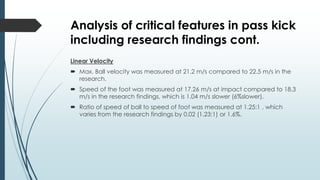Analysis of critical features in pass kick
including research findings cont.
Linear Velocity
 Max. Ball velocity was measured at 21.2 m/s compared to 22.5 m/s in the
research.
 Speed of the foot was measured at 17.26 m/s at impact compared to 18.3
m/s in the research findings, which is 1.04 m/s slower (6%slower).
 Ratio of speed of ball to speed of foot was measured at 1.25:1 , which
varies from the research findings by 0.02 (1.23:1) or 1.6%.
 