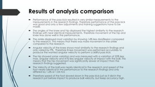 Results of analysis comparison
 Performance of the pass kick resulted in very similar measurements to the
measurements in the research findings. Therefore performance of the pass kick
was good and only a few adjustments and training suggestions have to be
made.
 The angles of the knee and hip displayed the highest similarity to the research
findings with near identical measurements. Therefore movement of the hip and
knee was done well in the performance.
 The ankle displayed most variation by showing 14% less dorsiflexion compared
to the research. This means that there was more movement in the ankle
compared to the research.
 Angular velocity of the knee shows most similarity to the research findings and
only varied by 9%. Therefore Knee movement was performed accurately to
produce the wanted angular velocity to perform a skillful pass kick.
 The hip showed some variation and was measured with a variation of 25% less
max. angular velocity and 41% less angular velocity at impact with the ball. This
means that the hip movement was significantly slower at impact than the
research findings suggested.
 The Velocity of the ball was nearly identical to the research and speed of the
foot nearly identical in the performance to the research findings and only
differed by 1.6% or 1.04 m/s
 Therefore speed of the foot slowed down in the pass kick just as it did in the
research just before impact to produce ball velocity, but keep accuracy high.
 
