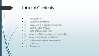 Table of Contents
 1) Introduction
 2) Equipment and set up
 3) Sequence of a pass kick movement
 4) Dartfish Video Analysis
 5) Data analysis value table
 6) Analysis of Critical features of a soccer kick
 7) Analysis comparison to research
 8) implications and training suggestion
 9) Limitations
 10) References
 