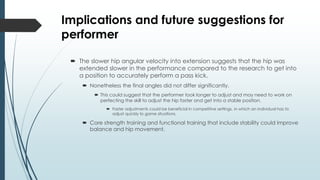 Implications and future suggestions for
performer
 The slower hip angular velocity into extension suggests that the hip was
extended slower in the performance compared to the research to get into
a position to accurately perform a pass kick.
 Nonetheless the final angles did not differ significantly.
 This could suggest that the performer took longer to adjust and may need to work on
perfecting the skill to adjust the hip faster and get into a stable position.
 Faster adjustments could be beneficial in competitive settings, in which an individual has to
adjust quickly to game situations.
 Core strength training and functional training that include stability could improve
balance and hip movement.
 