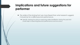 Implications and future suggestions for
performer
 The ankle of the kicking foot was more flexed than what research suggests
it should be for a skillful pass kick performance.
 Specific training focusing on reducing ankle dorsiflexion during the pass kick
could help in improving pass kick performance and accuracy
 