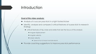 Introduction
Goal of this video analysis:
 Analysis of a soccer pass kick in a right footed kicker
 identify, analyze and compare 3 critical features of a pass kick to research
findings
 critical features of hip, knee and ankle that are the focus of this analysis:
 Angular displacement
 Angular velocity
 Linear velocity
 Speed of foot at impact and ball velocity
 Provide coaching suggestions to improve pass kick performance
 