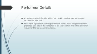 Performer Details
 A performer who is familiar with a soccer kick and proper techniques
required for that kick
 Must wear tight black clothing and black shoes. Black long sleeve shirt is
preferred as it allows the reflectors to be seen better. This attire allows for
movement to be seen more clearly.
 