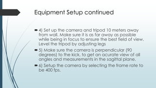 Equipment Setup continued
4) Set up the camera and tripod 10 meters away
from wall. Make sure it is as far away as possible
while being in focus to ensure the best field of view.
Level the tripod by adjusting legs
5) Make sure the camera is perpendicular (90
degrees) to the kick, to get an acurate view of all
angles and measurements in the sagittal plane.
6) Setup the camera by selecting the frame rate to
be 400 fps.
 