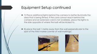 Equipment Setup continued
 7) Place additional lights behind the camera to better illuminate the
area that is being filmed. If the cord cannot reach behind the
camera and an extension cord is not available, place the lights to
the side opposite of where the ball will be kicked to.
 8) place the ball 1 metre away from the wall perpendicular to the
spot of the third marker (center of wall markings)
 