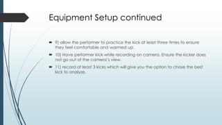 Equipment Setup continued
 9) allow the performer to practice the kick at least three times to ensure
they feel comfortable and warmed up.
 10) Have performer kick while recording on camera. Ensure the kicker does
not go out of the camera’s view.
 11) record at least 3 kicks which will give you the option to chose the best
kick to analyze.
 