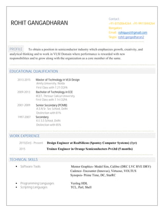 ROHIT GANGADHARAN
……………………………...........................................................................
PROFILE To obtain a position in semiconductor industry which emphasizes growth, creativity, and
analytical thinking and to work in VLSI Domain where performance is rewarded with new
responsibilities and to grow along with the organization as a core member of the same.
……………………………………………………………………………………………………............
EDUCATIONAL QUALIFICATION
………………………………………………………………………………………………………………
WORK EXPERIENCE
2015(Oct) - Present Design Engineer at RealSilicon (Spontey Computer Systems) (1yr)
2015 Trainee Engineer in Orange Semiconductors Pvt.ltd (5 months)
……………………………………………………………………………………………………………..
TECHNICAL SKILLS
ß Software Tools Mentor Graphics- Model Sim, Calibre (DRC LVC RVE DRV)
Cadence- Encounter (Innovus), Virtuoso, VOLTUS
Synopsis- Prime Time, DC, StarRC
ß Programming Languages Verilog HDL
ß Scripting Languages TCL, Perl, Shell
2013-2015 Master of Technology in VLSI Design
Amity University, Noida
First Class with 7.27 CGPA
2009-2013 Bachelor of Technology in ECE
RCET, Thrissur Calicut University
First Class with 7.14 CGPA
2007-2009 Senior Secondary (PCMB)
A.S.N Sr. Sec School, Delhi
Distinction with 81%
1997-2007 Secondary
K.E.S.S School, Delhi
Distinction with 85%
Contact:
+91-8150064264, +91-9911844264
Bangalore
Email : rohiquest@gmail.com
Skype: rohit.gangadharan2
 