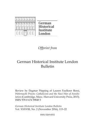 Offprint from
German Historical Institute London
Bulletin
Review by Dagmar Pöpping of Lauren Faulkner Rossi,
Wehrmacht Priests: Catholicism and the Nazi War of Annihi-
lation (Cambridge, Mass.: Harvard University Press, 2015).
ISBN 978 0 674 59848 5
German Historical Institute London Bulletin
Vol. XXXVIII, No. 2 (November 2016), 115–22
ISSN 0269-8552
 