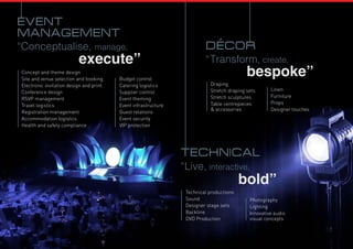 “Conceptualise, manage,
execute”
Concept and theme design
Site and venue selection and booking
Electronic invitation design and print
Conference design
Rsvp management
Travel logistics
Registration management
Accommodation logistics
Health and safety compliance
event
management
Budget control
Catering logistics
Supplier control
Event theming
Event infrastructure
Guest relations
Event security
VIP protection
“Live, interactive,
bold”
technical
Technical productions
Sound
Designer stage sets
Backline
dvd Production
Photography
Lighting
Innovative audio
visual concepts
“Transform, create,
bespoke”
decor
Draping
Stretch draping sets
Stretch sculptures
Table centrepieces
& accessories
Linen
Furniture
Props
Designer touches
 