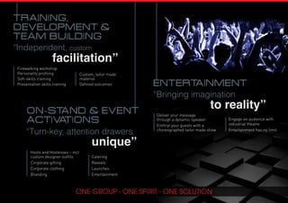 “Bringing imagination
to reality”
entertainment
Deliver your message
through a dynamic speaker
Enthral your guests with a
choreographed tailor made show
Engage an audience with
industrial theatre
Entertainment has no limit
“Turn-key, attention drawers,
unique”
ON-STAND & EVENT
ACTIVATIONS
Hosts and Hostesses – incl
custom designer outfits
Corporate gifting
Corporate clothing
Branding
Catering
Reveals
Launches
Entertainment
“Independent, custom
facilitation”
Firewalking workshop
Personality profiling
Soft-skills training
Presentation skills training
TRAINING,
DEVELOPMENT &
TEAM BUILDING
Custom, tailor made
material
Defined outcomes
 