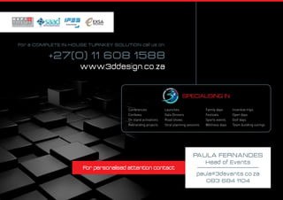 For personalised attention contact
For a COMPLETE IN-HOUSE TURNKEY SOLUTION call us on:
+27(0) 11 608 1588
www.3ddesign.co.za
Paula Fernandes
Head of Events
paula@3devents.co.za
083 684 1104
specialising in:
Conferences
Confexes
On stand activations
Rebranding projects
Launches
Gala Dinners
Road shows
Strat planning sessions
Family days
Festivals
Sports events
Wellness days
Incentive trips
Open days
Golf days
Team building outings
 