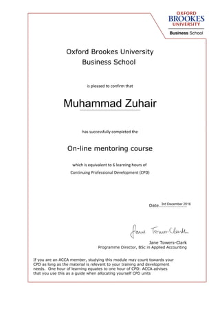 Oxford Brookes University
Business School
is pleased to confirm that
…………………………………………………..
has successfully completed the
On-line mentoring course
which is equivalent to 6 learning hours of
Continuing Professional Development (CPD)
Date…………………….
Jane Towers-Clark
Programme Director, BSc in Applied Accounting
If you are an ACCA member, studying this module may count towards your
CPD as long as the material is relevant to your training and development
needs. One hour of learning equates to one hour of CPD: ACCA advises
that you use this as a guide when allocating yourself CPD units
Muhammad Zuhair
3rd December 2016
 