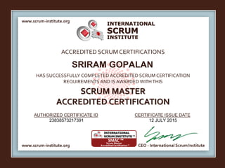 INTERNATIONAL
INSTITUTE
SCRUM
www.scrum-institute.org
www.scrum-institute.org CEO - International Scrum Institute
ACCREDITED SCRUMCERTIFICATIONS
HAS SUCCESSFULLY COMPLETED ACCREDITED SCRUM CERTIFICATION
REQUIREMENTS AND IS AWARDED WITHTHIS
SCRUM MASTER
ACCREDITED CERTIFICATION
AUTHORIZED CERTIFICATE ID CERTIFICATE ISSUE DATE
SRIRAM GOPALAN
23838573217391 12 JULY 2015
 