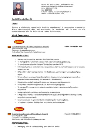 Rashid Hussain Qureshi
Object
Seeking a challenging opportunity involving development in progressive organization
where demonstrated skills and enthusiasm for innovation will be used for the
organization and also for fostering my career development.
Work Experience
Executive Logistic & Warehousing (South Region) From 2008 to till now
Shan Foods Pvt. Ltd
Customer Services Department
Hyderabad Warehouse Hala Naka Hyderabad
RESPONSIBILITIES:-
 Managementreporting,MaintainDistributor’saccounts.
 To manage order fulfillment processfromordertakingthroughdelivery.
 To monitoroperational activitiesof dispatches,MaintainFIFO.
 In time deliveriestocustomer,make properroute plan,toanalyze increaselevel of services
at reducedcost.
 EfficientInventoryManagementof FinishedGoods,MonitoringonweeklybasisAging
report.
 Strongfollowsuponqueriesandcomplaintsof customers,managingraw materialsas
receivedfromKarachi factoryandtransferto Lahore factory.
 Coordinationondailybasiswithconcernedtransporters andcustomers.
 Verifythe claimsof Transporters& APL Warehousing&Logistics.
 To manage 3PL contractorsin orderto meetthe Logisticsrequirementsforproduct
movement.
 Analyzinglogisticsproblemsandproducingnew solutions.
 Safeguardswarehouse operationsandcontentsbyestablishingandmonitoringsecurity
proceduresandprotocols
 Ensure stocksare in agreementwithSCM(ComputerInventoryData).
 To supportCorporate SupplyChaininachievingbusinesstargets.
Regional Sales Operation Officer (South Region) From 2004 to 2008
Shan Foods Pvt. Ltd
Customer Services Department
Hyderabad Warehouse Hala Naka Hyderabad
RESPONSIBILITIES:-
 Managing official corresponding and relevant works.
House No. Block C-298/2, Street North 9th
Gulistan-e-Sajjad Qasimabad, Hyderabad
Cell# 0302-8297172
022-2904960
E-mail# rashid.hussainq@gmail.com &
rashid.shanfoods@yahoo.com
 