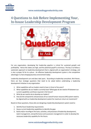 www.outstandingproductivity.com
www.outstandingproductivity.com
4 Questions to Ask Before Implementing Your,
In-house Leadership Development Program
For any organization, developing the leadership pipeline is critical for sustained growth and
profitability. Hence the stakes are high, and the potential payoff is enormous. The key is to follow a
systematic approach to leadership development that is aligned with an organization’s strategy, and
is also a proper fit for its culture. An effective leadership development system is the competitive
advantage in a fast changing business environment today.
Leadership development can and does take years. According to leadership consultant, Rich Rosier,
there are four strategic questions that need to be asked before undertaking a leadership
development initiative in any organization
1. What capabilities will our leaders need to have in three to five years?
2. What capabilities do our leaders currently have? What gaps do we need to fill between our
current capabilities and those required in the future?
3. What do we need to do to develop our leaders?
4. How do the components and processes of our overall human resource (HR) system need to
be aligned with our leadership development system for maximum return on investment?
Based on these questions, those who are designing a leadership development system need to:
1. Identify future leadership requirements
2. Assess current leadership capabilities to identify the gaps
3. Build and/or reconfigure the tools, activities, and processes of leadership development,
talent management, and performance and succession management in order to develop the
necessary leadership capability for the future.
 
