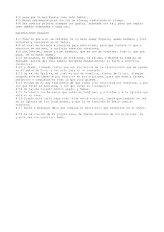4:4 para que lo manifieste como debo hablar.
4:5 Andad sabiamente para con los de afuera, redimiendo el tiempo.
4:6 Sea vuestra palabra siempre con gracia, sazonada con sal, para que sepáis
cómo debéis responder a cada uno.
Salutaciones finales
4:7 Todo lo que a mí se refiere, os lo hará saber Tíquico, amado hermano y fiel
ministro y consiervo en el Señor,
4:8 el cual he enviado a vosotros para esto mismo, para que conozca lo que a
vosotros se refiere, y conforte vuestros corazones,
4:9 con Onésimo, amado y fiel hermano, que es uno de vosotros. Todo lo que acá
pasa, os lo harán saber.
4:10 Aristarco, mi compañero de prisiones, os saluda, y Marcos el sobrino de
Bernabé, acerca del cual habéis recibido mandamientos; si fuere a vosotros,
recibidle;
4:11 y Jesús, llamado Justo; que son los únicos de la circuncisión que me ayudan
en el reino de Dios, y han sido para mí un consuelo.
4:12 Os saluda Epafras, el cual es uno de vosotros, siervo de Cristo, siempre
rogando encarecidamente por vosotros en sus oraciones, para que estéis firmes,
perfectos y completos en todo lo que Dios quiere.
4:13 Porque de él doy testimonio de que tiene gran solicitud por vosotros, y por
los que están en Laodicea, y los que están en Hierápolis.
4:14 Os saluda Lucasel médico amado, y Demas.
4:15 Saludad a los hermanos que están en Laodicea, y a Ninfas y a la iglesia que
está en su casa.
4:16 Cuando esta carta haya sido leída entre vosotros, haced que también se lea
en la iglesia de los laodicenses, y que la de Laodicea la leáis también
vosotros.
4:17 Decid a Arquipo: Mira que cumplas el ministerio que recibiste en el Señor.
4:18 La salutación de mi propia mano, de Pablo. Acordaos de mis prisiones. La
gracia sea con vosotros. Amén.
 