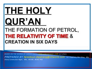 BASED ON THE WORKS OF HARUN YAHYA WWW.HARUNYAHAY.COM and others
PREPARED BY fereidoun.dejahang@ntlworld.com Dr F.Dejahang, BSc CEng, BSc
(Hons) Construction Mgmt, MSc, MCIOB, .MCMI, PhD
THE HOLY
QUR’AN
THE FORMATION OF PETROL,THE FORMATION OF PETROL,
THE RELATIVITY OF TIMETHE RELATIVITY OF TIME &&
CREATION IN SIX DAYS
 