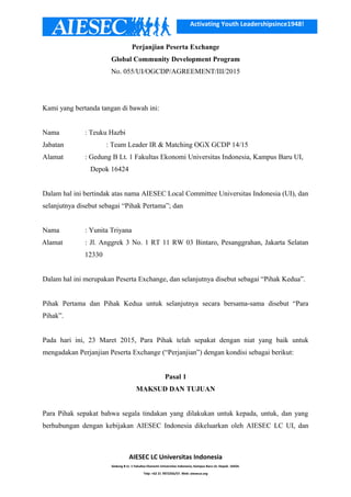 Activating Youth Leadershipsince1948!
Perjanjian Peserta Exchange
Global Community Development Program
No. 055/UI/OGCDP/AGREEMENT/III/2015
Kami yang bertanda tangan di bawah ini:
Nama : Teuku Hazbi
Jabatan : Team Leader IR & Matching OGX GCDP 14/15
Alamat : Gedung B Lt. 1 Fakultas Ekonomi Universitas Indonesia, Kampus Baru UI,
Depok 16424
Dalam hal ini bertindak atas nama AIESEC Local Committee Universitas Indonesia (UI), dan
selanjutnya disebut sebagai “Pihak Pertama”; dan
Nama : Yunita Triyana
Alamat : Jl. Anggrek 3 No. 1 RT 11 RW 03 Bintaro, Pesanggrahan, Jakarta Selatan
12330
Dalam hal ini merupakan Peserta Exchange, dan selanjutnya disebut sebagai “Pihak Kedua”.
Pihak Pertama dan Pihak Kedua untuk selanjutnya secara bersama-sama disebut “Para
Pihak”.
Pada hari ini, 23 Maret 2015, Para Pihak telah sepakat dengan niat yang baik untuk
mengadakan Perjanjian Peserta Exchange (“Perjanjian”) dengan kondisi sebagai berikut:
Pasal 1
MAKSUD DAN TUJUAN
Para Pihak sepakat bahwa segala tindakan yang dilakukan untuk kepada, untuk, dan yang
berhubungan dengan kebijakan AIESEC Indonesia dikeluarkan oleh AIESEC LC UI, dan
AIESEC LC Universitas Indonesia
Gedung B Lt. 1 Fakultas Ekonomi Universitas Indonesia, Kampus Baru UI, Depok. 16424.
Telp: +62 21 7872256/57. Web: aiesecui.org
 