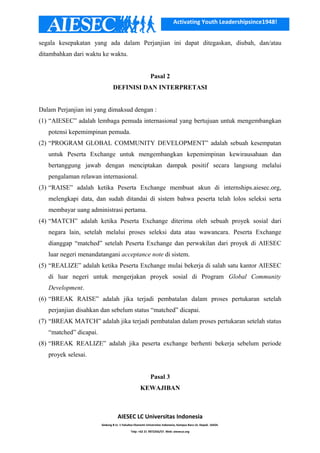 Activating Youth Leadershipsince1948!
segala kesepakatan yang ada dalam Perjanjian ini dapat ditegaskan, diubah, dan/atau
ditambahkan dari waktu ke waktu.
Pasal 2
DEFINISI DAN INTERPRETASI
Dalam Perjanjian ini yang dimaksud dengan :
(1) “AIESEC” adalah lembaga pemuda internasional yang bertujuan untuk mengembangkan
potensi kepemimpinan pemuda.
(2) “PROGRAM GLOBAL COMMUNITY DEVELOPMENT” adalah sebuah kesempatan
untuk Peserta Exchange untuk mengembangkan kepemimpinan kewirausahaan dan
bertanggung jawab dengan menciptakan dampak positif secara langsung melalui
pengalaman relawan internasional.
(3) “RAISE” adalah ketika Peserta Exchange membuat akun di internships.aiesec.org,
melengkapi data, dan sudah ditandai di sistem bahwa peserta telah lolos seleksi serta
membayar uang administrasi pertama.
(4) “MATCH” adalah ketika Peserta Exchange diterima oleh sebuah proyek sosial dari
negara lain, setelah melalui proses seleksi data atau wawancara. Peserta Exchange
dianggap “matched” setelah Peserta Exchange dan perwakilan dari proyek di AIESEC
luar negeri menandatangani acceptance note di sistem.
(5) “REALIZE” adalah ketika Peserta Exchange mulai bekerja di salah satu kantor AIESEC
di luar negeri untuk mengerjakan proyek sosial di Program Global Community
Development.
(6) “BREAK RAISE” adalah jika terjadi pembatalan dalam proses pertukaran setelah
perjanjian disahkan dan sebelum status “matched” dicapai.
(7) “BREAK MATCH” adalah jika terjadi pembatalan dalam proses pertukaran setelah status
“matched” dicapai.
(8) “BREAK REALIZE” adalah jika peserta exchange berhenti bekerja sebelum periode
proyek selesai.
Pasal 3
KEWAJIBAN
AIESEC LC Universitas Indonesia
Gedung B Lt. 1 Fakultas Ekonomi Universitas Indonesia, Kampus Baru UI, Depok. 16424.
Telp: +62 21 7872256/57. Web: aiesecui.org
 