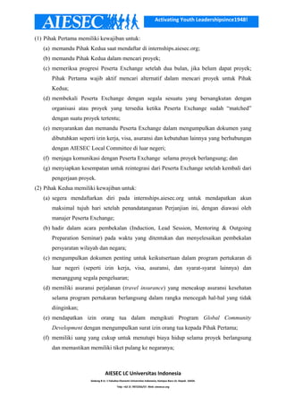 Activating Youth Leadershipsince1948!
(1) Pihak Pertama memiliki kewajiban untuk:
(a) memandu Pihak Kedua saat mendaftar di internships.aiesec.org;
(b) memandu Pihak Kedua dalam mencari proyek;
(c) memeriksa progresi Peserta Exchange setelah dua bulan, jika belum dapat proyek;
Pihak Pertama wajib aktif mencari alternatif dalam mencari proyek untuk Pihak
Kedua;
(d) membekali Peserta Exchange dengan segala sesuatu yang bersangkutan dengan
organisasi atau proyek yang tersedia ketika Peserta Exchange sudah “matched”
dengan suatu proyek tertentu;
(e) menyarankan dan memandu Peserta Exchange dalam mengumpulkan dokumen yang
dibutuhkan seperti izin kerja, visa, asuransi dan kebutuhan lainnya yang berhubungan
dengan AIESEC Local Committee di luar negeri;
(f) menjaga komunikasi dengan Peserta Exchange selama proyek berlangsung; dan
(g) menyiapkan kesempatan untuk reintegrasi dari Peserta Exchange setelah kembali dari
pengerjaan proyek.
(2) Pihak Kedua memiliki kewajiban untuk:
(a) segera mendaftarkan diri pada internships.aiesec.org untuk mendapatkan akun
maksimal tujuh hari setelah penandatanganan Perjanjian ini, dengan diawasi oleh
manajer Peserta Exchange;
(b) hadir dalam acara pembekalan (Induction, Lead Session, Mentoring & Outgoing
Preparation Seminar) pada waktu yang ditentukan dan menyelesaikan pembekalan
persyaratan wilayah dan negara;
(c) mengumpulkan dokumen penting untuk keikutsertaan dalam program pertukaran di
luar negeri (seperti izin kerja, visa, asuransi, dan syarat-syarat lainnya) dan
menanggung segala pengeluaran;
(d) memiliki asuransi perjalanan (travel insurance) yang mencakup asuransi kesehatan
selama program pertukaran berlangsung dalam rangka mencegah hal-hal yang tidak
diinginkan;
(e) mendapatkan izin orang tua dalam mengikuti Program Global Community
Development dengan mengumpulkan surat izin orang tua kepada Pihak Pertama;
(f) memiliki uang yang cukup untuk menutupi biaya hidup selama proyek berlangsung
dan memastikan memiliki tiket pulang ke negaranya;
AIESEC LC Universitas Indonesia
Gedung B Lt. 1 Fakultas Ekonomi Universitas Indonesia, Kampus Baru UI, Depok. 16424.
Telp: +62 21 7872256/57. Web: aiesecui.org
 