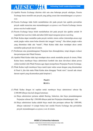 Activating Youth Leadershipsince1948!
(3) Apabila Peserta Exchange diterima oleh satu atau beberapa proyek sekaligus, Peserta
Exchange harus memilih satu proyek yang paling sesuai dan menandatangani acceptance
note.
(4) Peserta Exchange tidak boleh mendaftarkan diri pada proyek lain apabila perwakilan
proyek sudah menerima atau menandatangani acceptance note Peserta Exchange, karena
proses matched sudah terjadi.
(5) Peserta Exchange hanya boleh mendaftarkan diri pada proyek lain apabila setelah 10
(sepuluh) hari matched, tidak ada kabar lebih lanjut mengenai proses matching.
(6) Pihak Kedua dapat mendaftar pada proyek melalui sistem online (internships.aiesec.org)
untuk jangka waktu enam bulan dimulai dari tanggal “raising”. Jika dalam jangka waktu
yang ditentukan tidak ada “match”, Pihak Kedua tidak akan mendapat akses untuk
mendaftar pada proyek lain di sistem.
(7) Pembaruan atau penandatanganan Perjanjian baru dimungkinkan, tetapi dengan evaluasi
dan persetujuan dari Pihak Pertama.
(8) Apabila Pihak Kedua tidak lagi mendapat akses untuk mendaftar proyek di sistem, Pihak
Kedua harus membayar biaya administrasi kembali dan akan dievaluasi dalam proses
seleksi kembali oleh Pihak Pertama agar dapat memperbarui Perjanjian Peserta Exchange.
(9) Pihak Kedua wajib membayar biaya match tepat waktu sesuai dengan yang dicantumkan
di Pasal 6, jika tida maka Pihak Kedua akan dianggap “break raise”, kecuali ada situasi
darurat seperti yang dicantumkan pada lampiran I.
Pasal 6
BIAYA
(1) Pihak Kedua dengan ini sepakat untuk membayar biaya administrasi sebesar Rp
2.500.000 dibayar dua kali dengan ketentuan:
(a) Biaya administrasi pertama adalah Raising, Induction, dan biaya penandatanganan
Perjanjian sebesar Rp 1.500.000 dibayar pada hari Perjanjian ditandatangani; dan
(b) Biaya administrasi kedua adalah biaya match dan persiapan sebesar Rp 1.000.000,
dibayar maksimal 14 (empat belas) hari setelah Peserta Exchange dan perwakilan
proyek menandatangani acceptance note di sistem.
AIESEC LC Universitas Indonesia
Gedung B Lt. 1 Fakultas Ekonomi Universitas Indonesia, Kampus Baru UI, Depok. 16424.
Telp: +62 21 7872256/57. Web: aiesecui.org
 