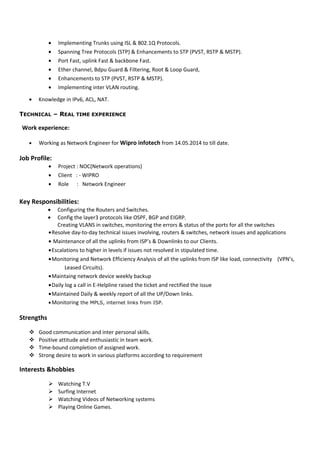 • Implementing Trunks using ISL & 802.1Q Protocols.
• Spanning Tree Protocols (STP) & Enhancements to STP (PVST, RSTP & MSTP).
• Port Fast, uplink Fast & backbone Fast.
• Ether channel, Bdpu Guard & Filtering, Root & Loop Guard,
• Enhancements to STP (PVST, RSTP & MSTP).
• Implementing inter VLAN routing.
• Knowledge in IPv6, ACL, NAT.
TECHNICAL – REAL TIME EXPERIENCE
Work experience:
• Working as Network Engineer for Wipro infotech from 14.05.2014 to till date.
Job Profile:
• Project : NOC(Network operations)
• Client : - WIPRO
• Role : Network Engineer
Key Responsibilities:
• Configuring the Routers and Switches.
• Config the layer3 protocols like OSPF, BGP and EIGRP.
Creating VLANS in switches, monitoring the errors & status of the ports for all the switches
•Resolve day-to-day technical issues involving, routers & switches, network issues and applications
• Maintenance of all the uplinks from ISP’s & Downlinks to our Clients.
•Escalations to higher in levels if issues not resolved in stipulated time.
•Monitoring and Network Efficiency Analysis of all the uplinks from ISP like load, connectivity (VPN’s,
Leased Circuits).
•Maintaing network device weekly backup
•Daily log a call in E-Helpline raised the ticket and rectified the issue
•Maintained Daily & weekly report of all the UP/Down links.
•Monitoring the MPLS, internet links from ISP.
Strengths
 Good communication and inter personal skills.
 Positive attitude and enthusiastic in team work.
 Time-bound completion of assigned work.
 Strong desire to work in various platforms according to requirement
.
Interests &hobbies
 Watching T.V
 Surfing Internet
 Watching Videos of Networking systems
 Playing Online Games.
 