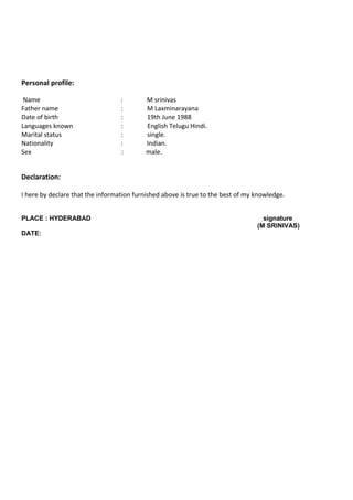 Personal profile:
Name : M srinivas
Father name : M Laxminarayana
Date of birth : 19th June 1988
Languages known : English Telugu Hindi.
Marital status : single.
Nationality : Indian.
Sex : male.
Declaration:
I here by declare that the information furnished above is true to the best of my knowledge.
PLACE : HYDERABAD signature
(M SRINIVAS)
DATE:
 
