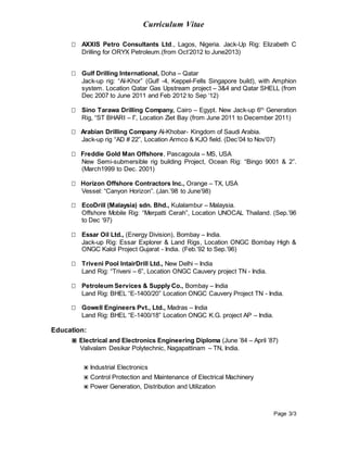 Curriculum Vitae
Page 3/3
 AXXIS Petro Consultants Ltd., Lagos, Nigeria. Jack-Up Rig: Elizabeth C
Drilling for ORYX Petroleum.(from Oct’2012 to June2013)
 Gulf Drilling International, Doha – Qatar
Jack-up rig: “Al-Khor” (Gulf -4, Keppel-Fells Singapore build), with Amphion
system. Location Qatar Gas Upstream project – 3&4 and Qatar SHELL (from
Dec 2007 to June 2011 and Feb 2012 to Sep ‘12)
 Sino Tarawa Drilling Company, Cairo – Egypt. New Jack-up 6th
Generation
Rig, “ST BHARI – I”, Location Ziet Bay (from June 2011 to December 2011)
 Arabian Drilling Company Al-Khobar- Kingdom of Saudi Arabia.
Jack-up rig “AD # 22”, Location Armco & KJO field. (Dec’04 to Nov’07)
 Freddie Gold Man Offshore, Pascagoula – MS, USA
New Semi-submersible rig building Project, Ocean Rig: “Bingo 9001 & 2”.
(March1999 to Dec. 2001)
 Horizon Offshore Contractors Inc., Orange – TX, USA
Vessel: “Canyon Horizon”. (Jan.’98 to June’98)
 EcoDrill (Malaysia) sdn. Bhd., Kulalambur – Malaysia.
Offshore Mobile Rig: “Merpatti Cerah”, Location UNOCAL Thailand. (Sep.’96
to Dec ‘97)
 Essar Oil Ltd., (Energy Division), Bombay – India.
Jack-up Rig: Essar Explorer & Land Rigs, Location ONGC Bombay High &
ONGC Kalol Project Gujarat - India. (Feb.’92 to Sep.’96)
 Triveni Pool IntairDrill Ltd., New Delhi – India
Land Rig: “Triveni – 6”, Location ONGC Cauvery project TN - India.
 Petroleum Services & Supply Co., Bombay – India
Land Rig: BHEL “E-1400/20” Location ONGC Cauvery Project TN - India.
 Gowell Engineers Pvt., Ltd., Madras – India
Land Rig: BHEL “E-1400/18” Location ONGC K.G. project AP – India.
Education:
▣ Electrical and Electronics Engineering Diploma (June ’84 – April ’87)
Valivalam Desikar Polytechnic, Nagapattinam – TN, India.
▣ Industrial Electronics
▣ Control Protection and Maintenance of Electrical Machinery
▣ Power Generation, Distribution and Utilization
 