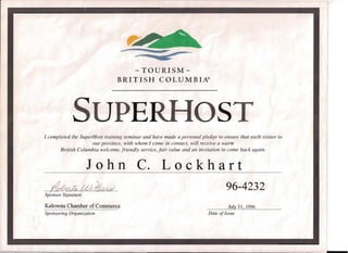-- ,# ~
- TOURISM-­
BRITISH COL UM BIA®
SUPERIIOST 

I completed the SuperHost training seminar and have made a personal pledge to ensure that each visitor to 

our province, with whom I come in contact, will receive a warm 

British Columbia welcome, friendly service, fair value and an invitation to come back again. 

John c. Lockhart 

ria ~~1f1/'lr14 U/;&LA4 96-4232,
Sponsor Signature
~
Kelowna Chamber of Commerce July 31, 1996
Sponsoring Organization Date ofIssue
 