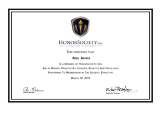 THIS CERTIFIES THAT
ROSE DAVIES
IS A MEMBER OF HONORSOCIETY.ORG
AND IS HEREBY GRANTED ALL HONORS, BENEFITS AND PRIVILEGES
PERTAINING TO MEMBERSHIP IN THE SOCIETY, EFFECTIVE
MARCH 30, 2016
Board Member
Executive Director
 