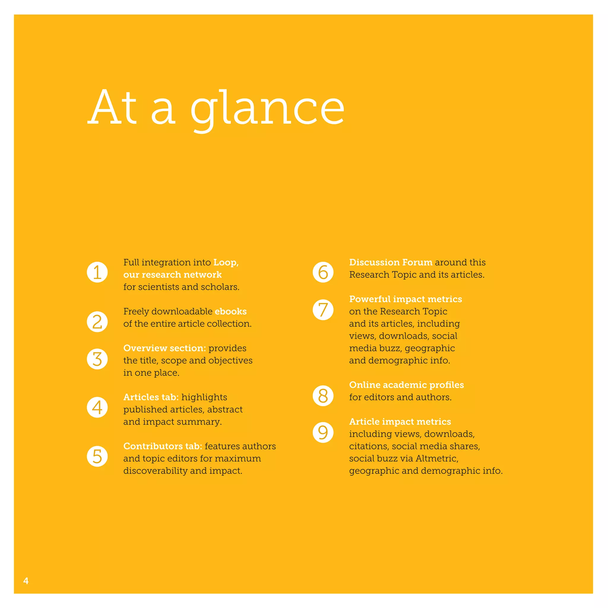 At a glance
4
1 6
7
8
9
2
3
4
5
Full integration into Loop,
our research network
for scientists and scholars.
Freely downloadable ebooks
of the entire article collection.
Overview section: provides
the title, scope and objectives
in one place.
Articles tab: highlights
published articles, abstract
and impact summary.
Contributors tab: features authors
and topic editors for maximum
discoverability and impact.
Discussion Forum around this
Research Topic and its articles.
Powerful impact metrics
on the Research Topic
and its articles, including
views, downloads, social
media buzz, geographic
and demographic info.
Online academic profiles
for editors and authors.
Article impact metrics
including views, downloads,
citations, social media shares,
social buzz via Altmetric,
geographic and demographic info.
 