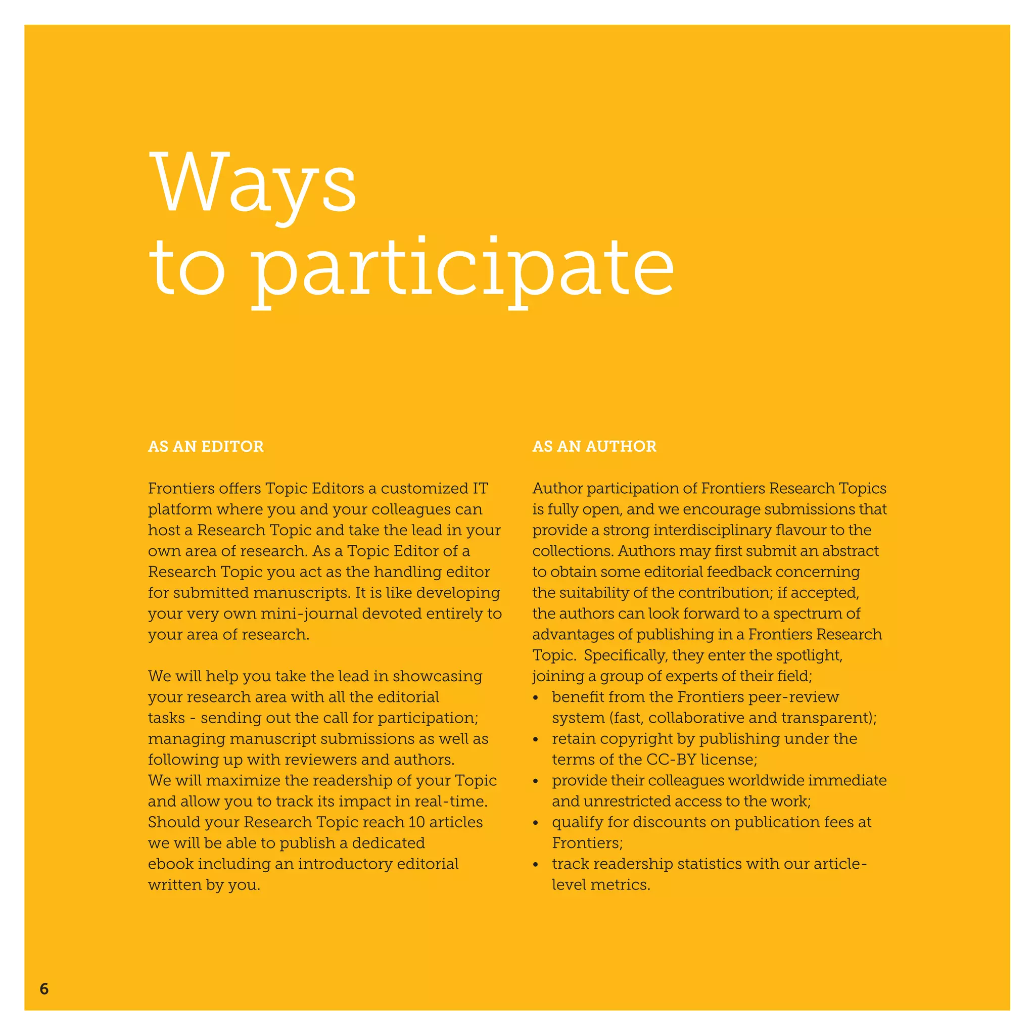 6
AS AN EDITOR
Frontiers offers Topic Editors a customized IT
platform where you and your colleagues can
host a Research Topic and take the lead in your
own area of research. As a Topic Editor of a
Research Topic you act as the handling editor
for submitted manuscripts. It is like developing
your very own mini-journal devoted entirely to
your area of research.
We will help you take the lead in showcasing
your research area with all the editorial
tasks - sending out the call for participation;
managing manuscript submissions as well as
following up with reviewers and authors.
We will maximize the readership of your Topic
and allow you to track its impact in real-time.
Should your Research Topic reach 10 articles
we will be able to publish a dedicated
ebook including an introductory editorial
written by you.
AS AN AUTHOR
Author participation of Frontiers Research Topics
is fully open, and we encourage submissions that
provide a strong interdisciplinary flavour to the
collections. Authors may first submit an abstract
to obtain some editorial feedback concerning
the suitability of the contribution; if accepted,
the authors can look forward to a spectrum of
advantages of publishing in a Frontiers Research
Topic. Specifically, they enter the spotlight,
joining a group of experts of their field;
•	 benefit from the Frontiers peer-review
system (fast, collaborative and transparent);
•	 retain copyright by publishing under the
terms of the CC-BY license;
•	 provide their colleagues worldwide immediate
and unrestricted access to the work;
•	 qualify for discounts on publication fees at
Frontiers;
•	 track readership statistics with our article-
level metrics.
Ways
to participate
 