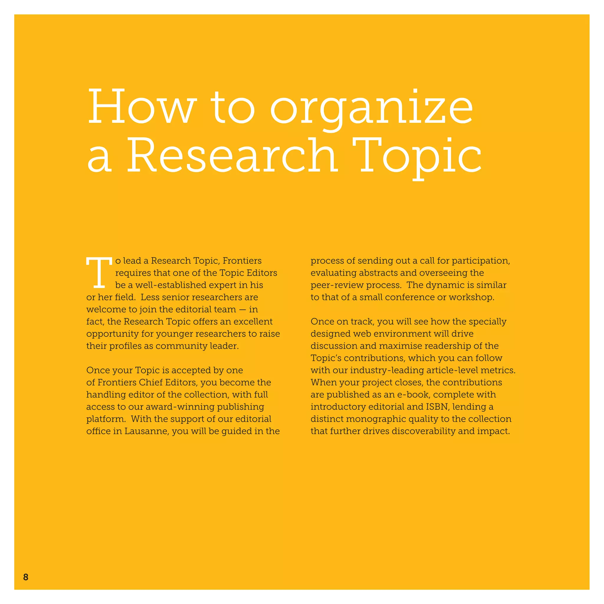 8
How to organize
a Research Topic
T
o lead a Research Topic, Frontiers
requires that one of the Topic Editors
be a well-established expert in his
or her field. Less senior researchers are
welcome to join the editorial team — in
fact, the Research Topic offers an excellent
opportunity for younger researchers to raise
their profiles as community leader.
Once your Topic is accepted by one
of Frontiers Chief Editors, you become the
handling editor of the collection, with full
access to our award-winning publishing
platform. With the support of our editorial
office in Lausanne, you will be guided in the
process of sending out a call for participation,
evaluating abstracts and overseeing the
peer-review process. The dynamic is similar
to that of a small conference or workshop.
Once on track, you will see how the specially
designed web environment will drive
discussion and maximise readership of the
Topic’s contributions, which you can follow
with our industry-leading article-level metrics.
When your project closes, the contributions
are published as an e-book, complete with
introductory editorial and ISBN, lending a
distinct monographic quality to the collection
that further drives discoverability and impact.
 